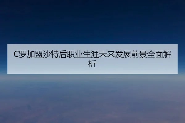 C罗加盟沙特后职业生涯未来发展前景全面解析