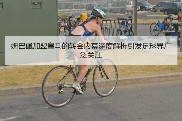 姆巴佩加盟皇马的转会内幕深度解析引发足球界广泛关注