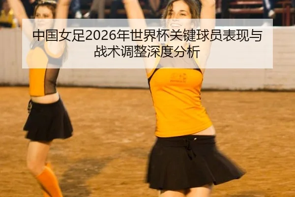 中国女足2026年世界杯关键球员表现与战术调整深度分析