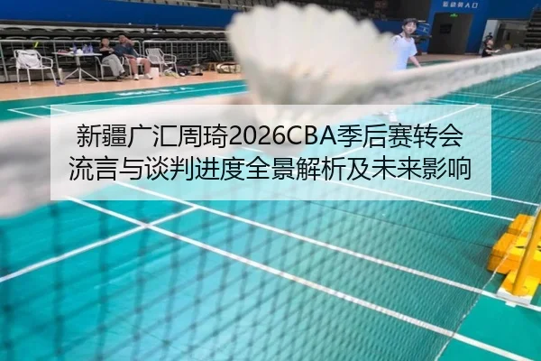 新疆广汇周琦2026CBA季后赛转会流言与谈判进度全景解析及未来影响